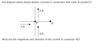 ### Electric Currents in Conductors

#### The diagram below shows electric currents in conductors that meet at junction P:

[**Diagram Explanation:**]
- The diagram shows four conductors meeting at a point labeled P.
- Current of magnitude 3A is flowing into junction P from the left.
- Current of magnitude 4A is flowing into junction P from the bottom.
- Current of magnitude 2A is flowing away from junction P upwards.
- There is a conductor labeled PQ, with an unknown current flowing away from junction P towards Q.

#### Question:
**What are the magnitude and direction of the current in conductor PQ?**

To find the current in conductor PQ, we make use of Kirchhoff's Current Law (KCL), which states that the total current entering a junction must equal the total current leaving the junction.

**Step-by-step Solution:**

1. **Identify Inward Currents:**
   - Current flowing into P from the left: \( I_1 = 3A \)
   - Current flowing into P from the bottom: \( I_2 = 4A \)

2. **Identify Outward Currents:**
   - Current flowing out of P upwards: \( I_3 = 2A \)
   - Current flowing out of P to the right towards Q: \( I_{PQ} \) (unknown)

3. **Apply Kirchhoff’s Current Law (KCL):**
   \[
   I_{in} = I_{out}
   \]
   \[
   I_1 + I_2 = I_3 + I_{PQ}
   \]
   Substitute the known values:
   \[
   3A + 4A = 2A + I_{PQ}
   \]

4. **Solve for \( I_{PQ} \):**
   \[
   7A = 2A + I_{PQ}
   \]
   \[
   I_{PQ} = 5A
   \]

**Conclusion:**
- The magnitude of the current in conductor PQ is 5A.
- The direction of the current is away from junction P towards Q.