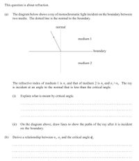 This question is about refraction.
(a) The diagram below shows a ray of monochromatic light incident on the boundary between
two media. The dotted line is the normal to the boundary.
normal
medium 1
-boundary
medium 2
The refractive index of medium 1 is n, and that of medium 2 is
n2
and n,>n,. The ray
is incident at an angle to the normal that is less than the critical angle.
(i) Explain what is meant by critical angle.
(ii) On the diagram above, draw lines to show the paths of the ray after it is incident
on the boundary.
(b)
Derive a relationship between n,, n, and the critical angle p.
