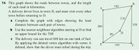 ### Problem on Graph Theory and the Travelling Salesman Problem

#### Problem Statement:
This exercise revolves around the roads between towns and the length of each road in kilometers. A delivery driver resides in town D and needs to visit every other town before returning to D.

#### Graph Description:
- The graph has five vertices (A, B, C, D, and E) representing towns.
- The edges between the vertices represent roads, and the numbers on the edges indicate the distance between towns in kilometers.

#### Questions:
a) Complete the graph with edges showing the least distance between each pair of towns.

b) Use the nearest neighbor algorithm starting at D to find an upper bound for the Travelling Salesman Problem (TSP).

c) The delivery van can travel 600 km on one tank of fuel. By applying the deleted vertex algorithm with vertex A deleted, show that the driver must refuel during the trip.

#### Graph Analysis:
- **Vertices (Towns):** A, B, C, D, E
- **Edges (Roads with distances):**
  - A-B: 150 km
  - B-C: 250 km
  - C-E: 100 km
  - E-A: 200 km
  - B-D: 110 km
  - D-C: 80 km

#### Detailed Explanation of the Graph:
The graph illustrates a network where the least distances between towns have already been provided. Here are the connections with distances:

1. A is connected to B with a road of 150 km
2. B is connected to D with a road of 110 km
3. B is connected to C with a road of 250 km
4. D is connected to C with a road of 80 km
5. C is connected to E with a road of 100 km
6. E is connected to A with a road of 200 km

#### Task Breakdown:
1. **Part A: Completing the Graph:**
   Ensure every pair of towns (vertices) has an edge denoting the least distance between them. According to the provided graph, this step is already done.

2. **Part B: Upper Bound for TSP Using Nearest Neighbour Algorithm:**
   Apply the nearest neighbor algorithm starting at town D:
   - Start at D, move to the nearest neighbor (which is C, 80 km)
   - From C, move to the nearest unvisited town