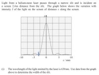 Light from a helium-neon laser passes through a narrow slit and is incident on
a screen 2.4m distance from the slit. The graph below shows the variation with
intensity I of the light on the screen of distance x along the screen.
-10
-5
5
x/ mm
10
(i)
The wavelength of the light emitted by the laser is 630 nm. Use data from the graph
above to determine the width of the slit.
