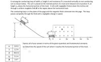 A rectangular conducting loop of width w, height h and resistance R is mounted vertically on non-conducting
cart as shown below. The cart is placed on the inclined portion of a track and released rest at position P, at
height yo above the horizontal portion of the track. It rolls with negligible friction down the incline and
through a uniform magbetic field B in the region above the hortizontal track.
The conducting loop is in the plane of the page and the magnetic field is directed into the page. The loop
passes competely through the field with a negligible change in speed.
P,
B
Yo
X X
P2
2w
3w
4w
5w
Express all of your answer in terms of the given quantities and fundamental constants.
2.6 m
(a) Determine the speed of the cart when it reaches the horizontal portion of the track.
h
1.2 m
R
40.0 0
Yo
5.1 m
B
2.0 T
