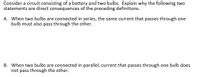 Consider a circuit consisting of a battery and two bulbs. Explain why the following two
statements are direct consequences of the preceding definitions.
A. When two bulbs are connected in series, the same current that passes through one
bulb must also pass through the other.
B. When two bulbs are connected in parallel, current that passes through one bulb does
not pass through the other.
