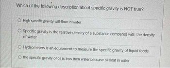 Which of the following description about specific gravity is NOT true?
O High specific gravity will float in water
O Specific gravity is the relative density of a substance compared with the density
of water
O Hydrometers is an equipment to measure the specific gravity of liquid foods
the specific gravity of oil is less then water becuase oil float in water