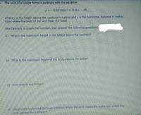 5. The arch of a bridge forms a parabola with the equation
y =-0.00188x2 + 946x- 49
where y is the height above the roadway in metres and x is the horizontal distance in metres
from where the ends of the arch meet the water.
Use Desmos to graph the function, then answer the following questions.
a) What is the maximum height of the bridge above the roadway?
b) What is the maximum height of the bridge above the water?
c) How wide is the bridge?
d) What is the horizontal distance between where the arch meets the water and where the
arch passes the roadway?
