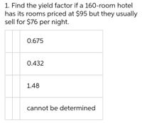 1. Find the yield factor if a 160-room hotel
has its rooms priced at $95 but they usually
sell for $76 per night.
0.675
0.432
1.48
cannot be determined
