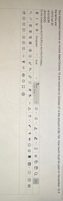 Your department receives an invoice dated October 10 and received on October 27 in the amount of $6,750. How much must be paid on November 10 it
the terms are:
10/10 net 30
-5/10 EOM
-3/10 ROG
For the toolbar, press ALT+F10 (PC) or ALT-FN+F10 (Mac).
BIYS
Paragraph
Arial
AV
I.
Font Sizes
1 I x x, 8 T
11
田由田国 田田回
