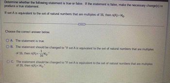 Determine whether the following statement is true or false. If the statement is false, make the necessary change(s) to
produce a true statement.
If set A is equivalent to the set of natural numbers that are multiples of 16, then n(A) = No.
Choose the correct answer below.
A. The statement is true.
OB. The statement should be changed to "If set A is equivalent to the set of natural numbers that are multiples
1
of 16, then n(A)=
No
16
C. The statement should be changed to "If set A is equivalent to the set of natural numbers that are multiples
of 16, then n(A)<No.