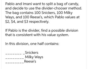 Pablo and Imani want to split a bag of candy,
and decide to use the divider-chooser method.
The bag contains 100 Snickers, 100 Milky
Ways, and 100 Reese's, which Pablo values at
$2, $4, and $3 respectively.
If Pablo is the divider, find a possible division
that is consistent with his value system.
In this division, one half contains:
Snickers
Milky Ways
Reese's