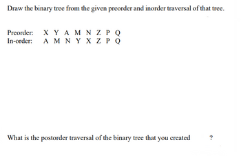 Draw the binary tree from the given preorder and inorder traversal of that tree.
Preorder: ΧΥΑΜ Ν Ζ ΡΟ
In-order: A Μ Ν Υ Χ Ζ P Q
What is the postorder traversal of the binary tree that you created
?