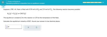 O Kinetics and Equilibrium
Calculating equilibrium composition from an equilibrium constant
Suppose a 500. mL flask is filled with 0.50 mol of H2 and 2.0 mol of Cl₂. The following reaction becomes possible:
H2(g) +Cl₂(g)
2HCl(g)
The equilibrium constant K for this reaction is 4.39 at the temperature of the flask.
Calculate the equilibrium molarity of HCl. Round your answer to two decimal places.
Ом
M
х
S
0/5