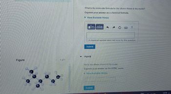 What is the molecular formula for the alkane shown in the model?
Express your answer as a chemical formula.
▸ View Available Hint(s)
ΑΣΦ
e
0
2
A chemical reaction does not occur for this question.
Submit
Figure
Part B
Name the alkane shown in the model
Express your answer as the IUPAC name.
View Available Hint(s)
Submit
FNG
16:28