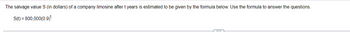 The salvage value S (in dollars) of a company limosine after t years is estimated to be given by the formula below. Use the formula to answer the questions.
S(t) = 800,000(0.9)*
