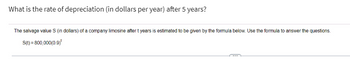 What is the rate of depreciation (in dollars per year) after 5 years?
The salvage value S (in dollars) of a company limosine after t years is estimated to be given by the formula below. Use the formula to answer the questions.
S(t)=800,000(0.9)*