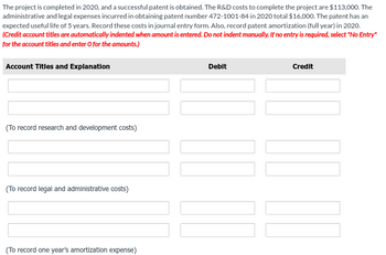 The project is completed in 2020, and a successful patent is obtained. The R&D costs to complete the project are $113,000. The
administrative and legal expenses incurred in obtaining patent number 472-1001-84 in 2020 total $16,000. The patent has an
expected useful life of 5 years. Record these costs in journal entry form. Also, record patent amortization (full year) in 2020.
(Credit account titles are automatically indented when amount is entered. Do not indent manually. If no entry is required, select "No Entry"
for the account titles and enter O for the amounts.)
Account Titles and Explanation
(To record research and development costs)
(To record legal and administrative costs)
(To record one year's amortization expense)
Debit
Credit
10.00