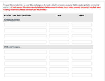 Prepare the journal entries to record the exchange on the books of both companies. Assume that the exchange lacks commercial
substance. (Credit account titles are automatically indented when amount is entered. Do not indent manually. If no entry is required, select
"No Entry" for the account titles and enter O for the amounts.)
Account Titles and Explanation
Waterway Company:
Wildhorse Company:
Debit
Credit