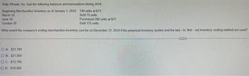 Rally Wheels, Inc. had the following balances and transactions during 2024:
Beginning Merchandise Inventory as of January 1, 2024 140 units at $73
March 10
Sold 70 units
June 10
October 30
Purchased 280 units at $77
Sold 175 units
What would the company's ending merchandise inventory cost be on December 31, 2024 if the perpetual inventory system and the last-in, first-out inventory costing method are used?
OA. $31.780
OB. $21,560
OC. $13,195
OD, $18,585