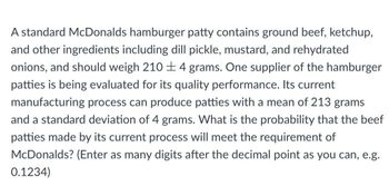 A standard McDonalds hamburger patty contains ground beef, ketchup,
and other ingredients including dill pickle, mustard, and rehydrated
onions, and should weigh 2104 grams. One supplier of the hamburger
patties is being evaluated for its quality performance. Its current
manufacturing process can produce patties with a mean of 213 grams
and a standard deviation of 4 grams. What is the probability that the beef
patties made by its current process will meet the requirement of
McDonalds? (Enter as many digits after the decimal point as you can, e.g.
0.1234)