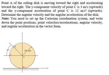 Point A of the rolling disk is moving toward the right and accelerating
toward the right. The y-component velocity of point C is 3 m/s (upwards)
and the y-component acceleration of point C is 12 m/s² (upwards).
Determine the angular velocity and the angular acceleration of the disk.
Note: You need to set up the Cartesian coordination system, and write
down the point positions, point velocities/accelerations, angular velocity,
and angular acceleration in the vector form.
45°
300 mm.