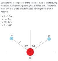 Calculate the y-component of the center of mass of the following
molecule. Answer in Angstroms (Å), a distance unit. The atomic
mass unit is u. (Note: the atoms used here might not exist in
nature.)
e = 1.8 Å
m
= 5 u
• M = 14 u
%3D
m
0/2
6/2
M
