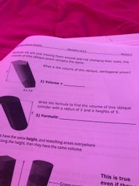 Keys Charter Schools
Geometry Unit 3
Section 2
Because we are just moving them around and not changing their sizes, the
volume of this oblique prism remains the same.
What is the volume of this oblique, pentagonal prism?
2) Volume =
A= 3.5
Write the formula to find the volume of this oblique
cylinder with a radius of 2 and a heights of 5.
5
3) Formula:
s have the same height, and matching areas everywhere
along the height, then they have the same volume.
This is true
even if tho
Cross.soti

