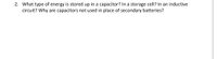 2. What type of energy is stored up in a capacitor? In a storage cell? In an inductive
circuit? Why are capacitors not used in place of secondary batteries?