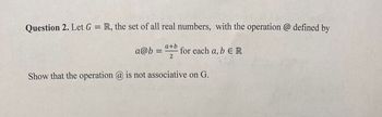 Question 2. Let G = R, the set of all real numbers, with the operation @ defined by
a+b
a@b= for each a, b ER
2
Show that the operation @ is not associative on G.