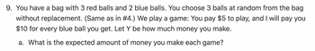 **Problem 9: Analyzing Expected Earnings in a Ball Selection Game**

You have a bag containing 3 red balls and 2 blue balls. You will randomly choose 3 balls from the bag without replacement. This scenario is the same as in problem #4. In this game, you pay $5 to participate. For each blue ball you draw, you earn $10. Define the variable \( Y \) as the amount of money you make.

a. Calculate the expected amount of money you earn for each game.