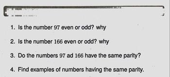 14 NA
1. Is the number 97 even or odd? why
2. Is the number 166 even or odd? why
3. Do the numbers 97 ad 166 have the same parity?
4. Find examples of numbers having the same parity.
1