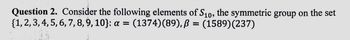 Question 2. Consider the following elements of S10, the symmetric group on the set
{1, 2, 3, 4, 5, 6, 7, 8, 9, 10}: a =
(1374)(89), ß = (1589)(237)