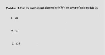 Problem 3. Find the order of each element in U(36), the group of units modulo 36
1. 20
2. 18
3. 135