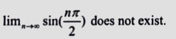 The expression depicted is a mathematical limit problem:

\[
\lim_{{n \to \infty}} \sin\left(\frac{n\pi}{2}\right) \text{ does not exist.}
\]

### Explanation:

This statement involves the concept of limits in trigonometry and sine functions. To understand why the limit does not exist, consider:

1. **Inside Sine Function**: The term \(\frac{n\pi}{2}\) generates angles in radians that are multiples of \(\pi\). As \(n\) takes integer values such as 0, 1, 2, 3, etc., the resulting angles will be 0, \(\frac{\pi}{2}\), \(\pi\), \(\frac{3\pi}{2}\), \(2\pi\), etc.

2. **Values of Sine**: The sine of these angles follows a pattern:
   - \(\sin(0) = 0\)
   - \(\sin\left(\frac{\pi}{2}\right) = 1\)
   - \(\sin(\pi) = 0\)
   - \(\sin\left(\frac{3\pi}{2}\right) = -1\)
   - \(\sin(2\pi) = 0\)

3. **Oscillation**: The output of the sine function oscillates between -1, 0, and 1 continually as \(n\) increases. Thus, the sequence of sine values does not approach a single value as \(n\) approaches infinity.

### Conclusion:

Since the sequence does not settle at a particular value, the limit of \(\sin\left(\frac{n\pi}{2}\right)\) as \(n\) approaches infinity does not exist. This illustrates the behavior of trigonometric functions when approached through limits involving infinity.