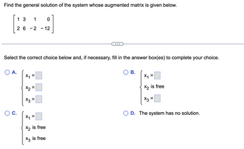 Find the general solution of the system whose augmented matrix is given below.
13 1 0
26
2 - 12
O A.
Select the correct choice below and, if necessary, fill in the answer box(es) to complete your choice.
-
O C.
X₁
X2
X3
=
=
=
x₁ =
X2 is free
X3 is free
x3
O B.
X₁
X2
X3
=
is free
O D. The system has no solution.