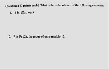 Question 2 [7 points each]. What is the order of each of the following elements:
1. 5 in (Z35, +35)
2. 7 in U(12), the group of units modulo 12.