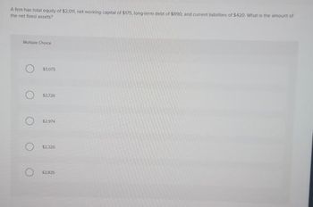 A firm has total equity of $2,0tt, net working capital of $175, long-term debt of $890, and current liabilities of $420 What is the amount of
the net fixed assets?
Multiple Choice
$3,075
$2,726
$2.974
$2.326
$2.825