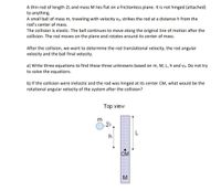 A thin rod of length 2L and mass M lies flat on a frictionless plane. It is not hinged (attached)
to anything.
A small ball of mass m, traveling with velocity vo, strikes the rod at a distance h from the
rod's center of mass.
The collision is elastic. The ball continues to move along the original line of motion after the
collision. The rod moves on the plane and rotates around its center of mass.
After the collision, we want to determine the rod translational velocity, the rod angular
velocity and the ball final velocity.
a) Write three equations to find these three unknowns based on m, M, L, h and vo. Do not try
to solve the equations.
b) If the collision were inelastic and the rod was hinged at its center CM, what would be the
rotational angular velocity of the system after the collision?
Top view
CM
M
