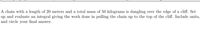 A chain with a length of 20 meters and a total mass of 50 kilograms is dangling over the edge of a cliff. Set
up and evaluate an integral giving the work done in pulling the chain up to the top of the cliff. Include units,
and circle your final answer.
