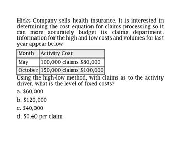 Hicks Company sells health insurance. It is interested in
determining the cost equation for claims processing so it
can more accurately budget its claims department.
Information for the high and low costs and volumes for last
year appear below
Month
May
Activity Cost
100,000 claims $80,000
October 150,000 claims $100,000
Using the high-low method, with claims as to the activity
driver, what is the level of fixed costs?
a. $60,000
b. $120,000
c. $40,000
d. $0.40 per claim