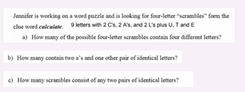 Jennifer is working on a word puzzle and is looking for four-letter "scrambles" form the
clue word calculate. 9 letters with 2 C's, 2 A's, and 2 L's plus U, T and E
a) How many of the possible four-letter scrambles contain four different letters?
b) How many contain two a's and one other pair of identical letters?
c) How many scrambles consist of any two pairs of identical letters?