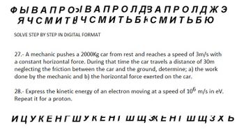 ФЫ В А ПРО В А ПРО ЛДЗАПРОЛДЖЭ
ЯЧСМИТНЧСМИТЬБНСМИТЬБЮ
SOLVE STEP BY STEP IN DIGITAL FORMAT
27.- A mechanic pushes a 2000Kg car from rest and reaches a speed of 3m/s with
a constant horizontal force. During that time the car travels a distance of 30m
neglecting the friction between the car and the ground, determine; a) the work
done by the mechanic and b) the horizontal force exerted on the car.
28.- Express the kinetic energy of an electron moving at a speed of 106 m/s in ev.
Repeat it for a proton.
ИЦУКЕНГШУКЕНТ ШЩКЕНТ Ш ЩЗХЬ