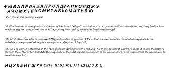 ФЫ ВАПРО» В А ПРО Л ДЗАПРОЛДЖЭ
ЯЧСМИТНЧСМИТЬБАСМИТЬБЮ
SOLVE STEP BY STEP IN DIGITAL FORMAT
36.- The flywheel of an engine has a moment of inertia of 2.50 kgm^2 around its axis of rotation. a) What constant torque is required for it to
reach an angular speed of 400 rpm in 8.00 s, starting from rest? b) What is its final kinetic energy?
37.- An airplane propeller has a mass of 70kg and a radius of gyration of 75cm. Find the moment of inertia of what magnitude is the
unbalanced torque needed to give it an angular acceleration of 4rev/s^2.
38.- A 50 kg woman is standing on the edge of a large 110 kg disk with a radius of 4.0 m that rotates at 0.50 (rev / s) about an axis that passes
through the center of her. Calculate the magnitude of the total angular momentum of the woman-disc system (assume that the woman can be
treated as a point).
ИЦУКЕНГШУКЕНТ ШЩКЕНТ Ш ЩЗХЬ