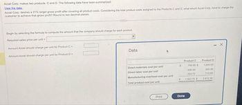 Accel Corp. makes two products: C and D. The following data have been summarized:
View the data.
Accel Corp. desires a 21% target gross profit after covering all product costs. Considering the total product costs assigned to the Products C and D, what would Accel Corp. have to charge the
customer to achieve that gross profit? Round to two decimal places.
Begin by selecting the formula to compute the amount that the company should charge for each product.
Required sales price per unit =
Amount Accel should charge per unit for Product C =
Amount Accel should charge per unit for Product D =
Data
Direct materials cost per unit
Direct labor cost per unit
Manufacturing overhead cost per unit
Total product cost per unit
Print
$
$
Product C
700.00 $
500.00
303.75
1,503.75 S
Done
- X
Product D
1,500.00
400.00
712.50
2.612.50