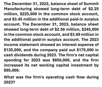 The December 31, 2022, balance sheet of Summit
Manufacturing showed long-term debt of $2.25
million, $225,000 in the common stock account,
and $3.45 million in the additional paid-in surplus
account. The December 31, 2023, balance sheet
showed long-term debt of $2.56 million, $245,000
in the common stock account, and $3.89 million in
the additional paid-in surplus account. The 2023
income statement showed an interest expense of
$135,000, and the company paid out $175,000 in
cash dividends during 2023. The firm's net capital
spending for 2023 was $850,000, and the firm
increased its net working capital investment by
$95,000.
What was the firm's operating cash flow during
2023?