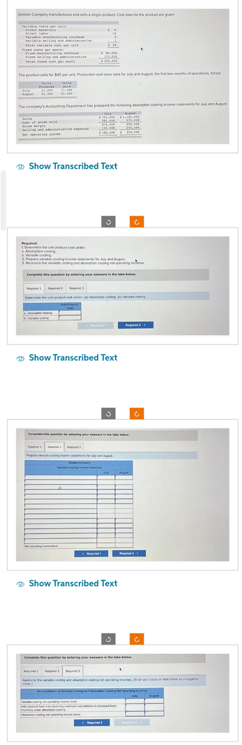 Denton Company manufactures and sells a single product. Cost data for the product are given:
Variable costs per unit
Direct materials
Direct labor
Variable manufacturing overhead
Variable selling and administrative
Total variable cost per unit
Fixed costa per months
Fixed manufacturing overhead
Fixed selling and administrative
Total fixed cost per month
Units
Produced
July
21,000
August 21,000
The product sells for $45 per unit. Production and sales data for July and August, the first two months of operations, follow
Unite
fold
Sales
Cost of goods sold
Gross margin
Selling and administrative expenses.
Set operating incone
17,000
25,000
The company's Accounting Department has prepared the following absorption costing income statements for July and August
Required:
1. Determine the unit product cost under
a. Absorption costing.
16
10
$ 84,000
175,00D
$ 259,000
Show Transcribed Text
Absorption costing
3
1
$20
b Variable costing
July
$765,000
391,000
374,000
197,000
$182,000
b. Variable costing.
2. Prepare variable costing income statements for July and August
3. Reconcile the variable costing and absorption costing net operating incomes
Net operating income)
Complete this question by entering your answers in the tabs below.
Required 1
Required 1 Required 2 Required 3
Determine the unit product cost under: (a) Absorption costing, (b) Variable costing
Unit Product
Cost
Show Transcribed Text
< Required 1
J
Required 1 Required 2 Required 3
Prepare variable costing income statements for July and August.
Dention Company
Variable Casting Income Statement
August
$1,125,000
575,000
550,000
200,000
$ 350
Complete this question by entering your answers in the tabs below.
350,000
Show Transcribed Text
July Augu
Required 2 >
Variable costing net operating income (s)
Add (deduct) faxed manufacturing overhead cest deferred in (released from)
inventory under absorption costing
Absorption costing net operating income doss)
< Required 2
Complete this question by entering your answers in the tabs below.
*
Required 3 >
Ĉ
Ĉ
Required 1 Required 2 Required 3
Reconcile the variable costing and absorption costing net operating incomes. (Enter any losses or deductions as a negative
value.)
Reconciliation of Variable Costing and Absorption Casting Net Operating incomes
July August
Required 3>