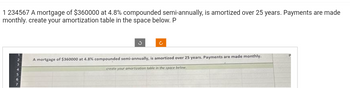 1234567 A mortgage of $360000 at 4.8% compounded semi-annually, is amortized over 25 years. Payments are made
monthly. create your amortization table in the space below. P
4
3
A mortgage of $360000 at 4.8% compounded semi-annually, is amortized over 25 years. Payments are made monthly.
create your amortization table in the space below.