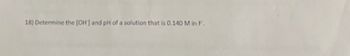 18) Determine the [OH] and pH of a solution that is 0.140 Min F.