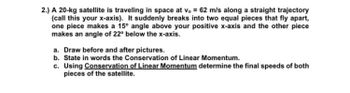 2.) A 20-kg satellite is traveling in space at v. = 62 m/s along a straight trajectory
(call this your x-axis). It suddenly breaks into two equal pieces that fly apart,
one piece makes a 15° angle above your positive x-axis and the other piece
makes an angle of 22° below the x-axis.
a. Draw before and after pictures.
b. State in words the Conservation of Linear Momentum.
c. Using Conservation of Linear Momentum determine the final speeds of both
pieces of the satellite.