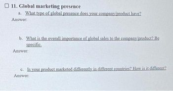 11. Global marketing presence
a. What type of global presence does your company/product have?
Answer:
b. What is the overall importance of global sales to the company/product? Be
specific.
Answer:
c. Is your product marketed differently in different countries? How is it different?
Answer: