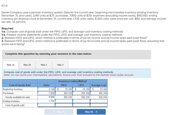 E7-11
Daniel Company uses a periodic inventory system. Data for the current year: beginning merchandise inventory (ending inventory
December 31, prior year), 2,140 units at $37; purchases, 7,850 units at $39; expenses (excluding income taxes), $193,100; ending
inventory per physical count at December 31, current year, 1,730 units; sales, 8,260 units; sales price per unit, $80; and average income
tax rate, 32 percent.
Required:
1-a. Compute cost of goods sold under the FIFO, LIFO, and average cost inventory costing methods.
1-b. Prepare income statements under the FIFO, LIFO, and average cost inventory costing methods.
2. Between FIFO and LIFO, which method is preferable in terms of (a) net income and (b) income taxes paid (cash flow)?
3. Between FIFO and LIFO, which method is preferable in terms of (a) net income and (b) income taxes paid (cash flow), assuming that
prices were falling?
Complete this question by entering your answers in the tabs below.
Req la
Req 1b
Cost of Goods Sold
Beginning inventory
Purchases
Compute cost of goods sold under the FIFO, LIFO, and average cost inventory costing methods.
Note: Do not round your intermediate calculations. Round your final answers to the nearest whole dollar amount.
Goods available for sale
Ending inventory
Req 2
Cost of goods sold
Req 3
Units
Inventory Costing Method
FIFO
LIFO
2,140 $
7,850
9.990
1,730
79,180 $
306,150
385,330
< Req 1a
79,180
306,150
385,330
Average Cost
$
79,180
306,150
385.330
Req 1b >