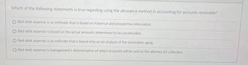 Which of the following statements is true regarding using the allowance method in accounting for accounts receivable?
Bad debt expense is an estimate that is based on historical and prospective information
O Bad debt expense is based on the actual amounts determined to be uncollectible.
Bad debt expense is an estimate that is based only on an analysis of the receivables aging.
O Bad debt expense is management's determination of which accounts will be sent to the attorney for collection.