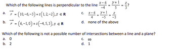 Which of the following lines is perpendicular to the line
(10,-6,-3)+s(1,2,-2), s ER
-
b. (6,-1,0)+(-4,5,3),5 € R
C.
x-6 y+1
-4
x-6 y+1
4
-
d. none of the above
Which of the following is not a possible number of intersections between a line and a plane?
a. 0
b. 2
C. 0
d. 1